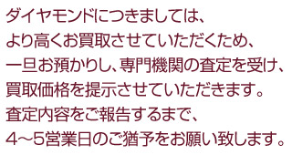 ダイヤモンドにつきましては、より高くお買取させていただくため、一旦お預かりし、専門機関の査定を受け、買取価格を提示させていただきます。