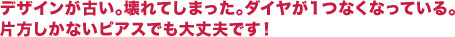 デザインが古い、壊れてしまった、ダイヤが1つなくなっている、片方しかないピアスでも大丈夫です